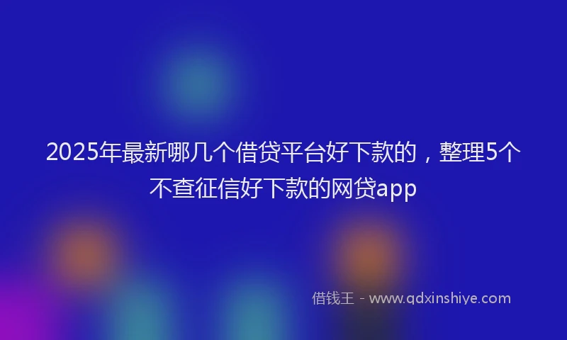 2025年最新哪几个借贷平台好下款的，整理5个不查征信好下款的网贷app