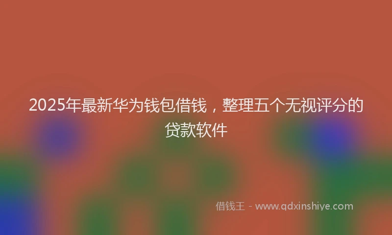 2025年最新华为钱包借钱，整理五个无视评分的贷款软件