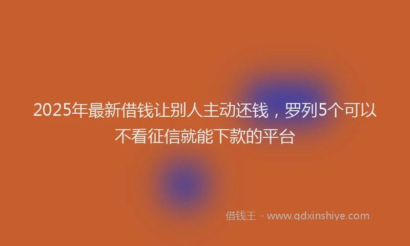 2025年最新借钱让别人主动还钱，罗列5个可以不看征信就能下款的平台
