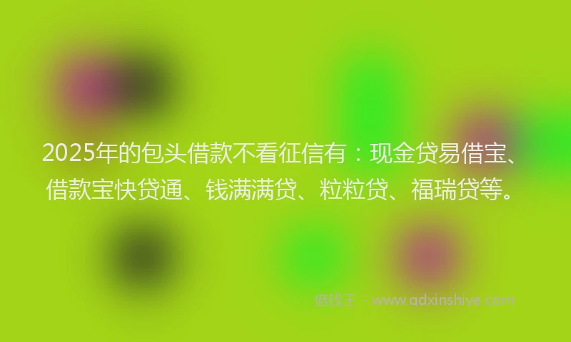 2025年的包头借款不看征信有：现金贷易借宝、借款宝快贷通、钱满满贷、粒粒贷、福瑞贷等。