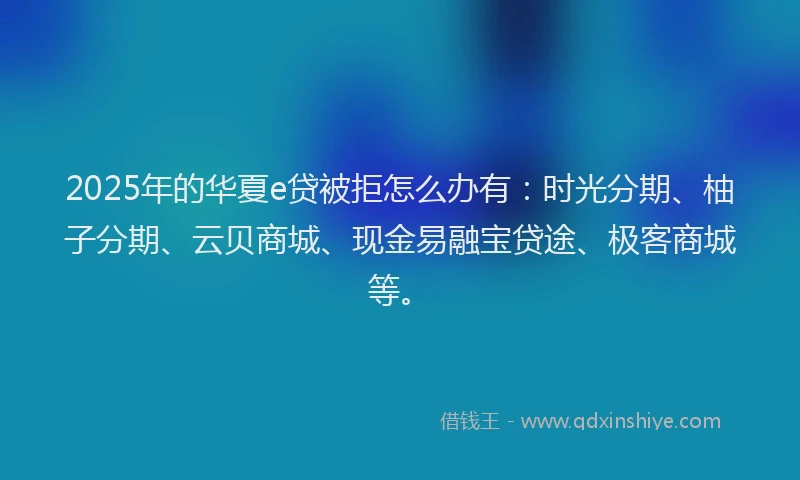 2025年的华夏e贷被拒怎么办有：时光分期、柚子分期、云贝商城、现金易融宝贷途、极客商城等。