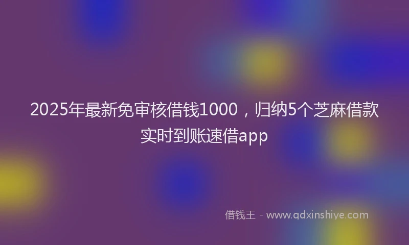 2025年最新免审核借钱1000，归纳5个芝麻借款实时到账速借app