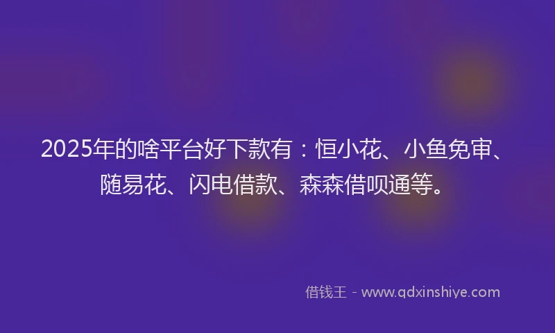 2025年的啥平台好下款有：恒小花、小鱼免审、随易花、闪电借款、森森借呗通等。