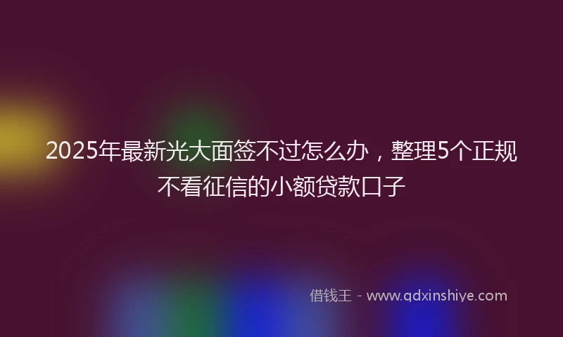 2025年最新光大面签不过怎么办，整理5个正规不看征信的小额贷款口子