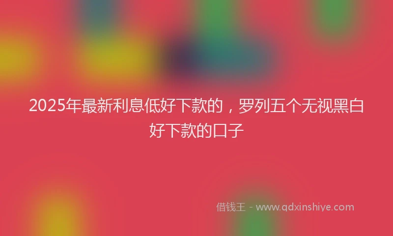 2025年最新利息低好下款的，罗列五个无视黑白好下款的口子