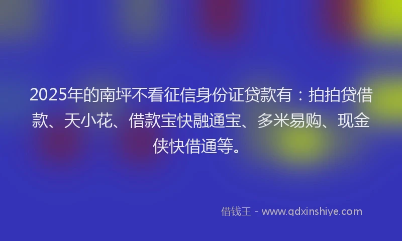 2025年的南坪不看征信身份证贷款有：拍拍贷借款、天小花、借款宝快融通宝、多米易购、现金侠快借通等。