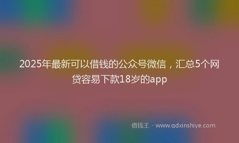 2025年最新可以借钱的公众号微信，汇总5个网贷容易下款18岁的app