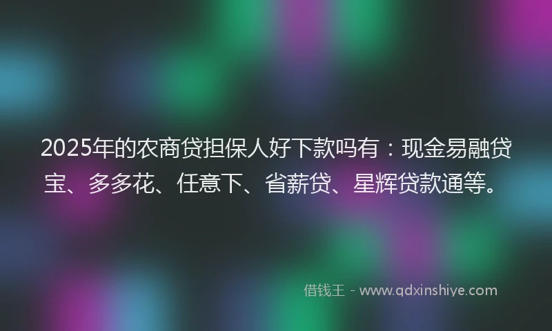 2025年的农商贷担保人好下款吗有：现金易融贷宝、多多花、任意下、省薪贷、星辉贷款通等。