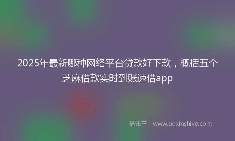 2025年最新哪种网络平台贷款好下款，概括五个芝麻借款实时到账速借app