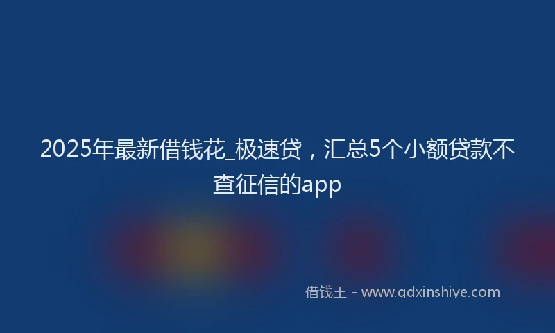 2025年最新借钱花_极速贷，汇总5个小额贷款不查征信的app