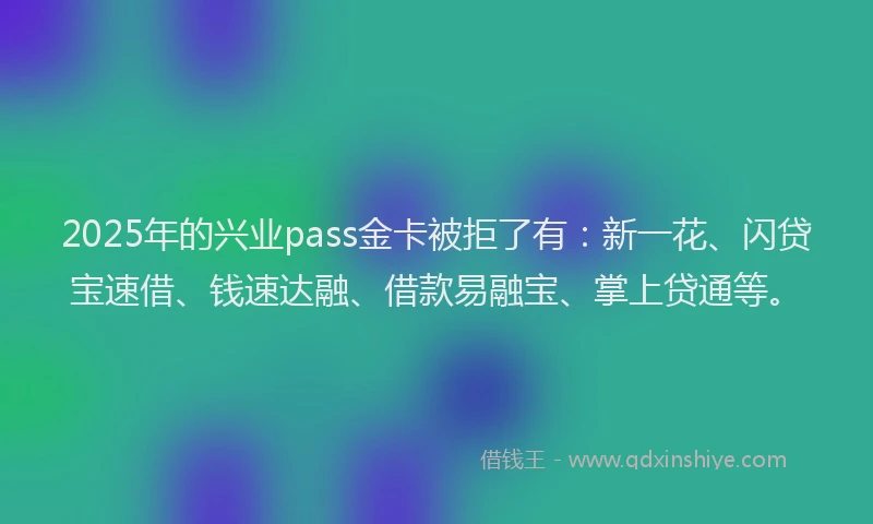 2025年的兴业pass金卡被拒了有：新一花、闪贷宝速借、钱速达融、借款易融宝、掌上贷通等。