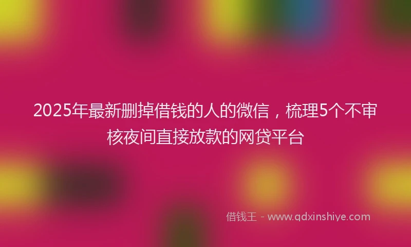 2025年最新删掉借钱的人的微信，梳理5个不审核夜间直接放款的网贷平台