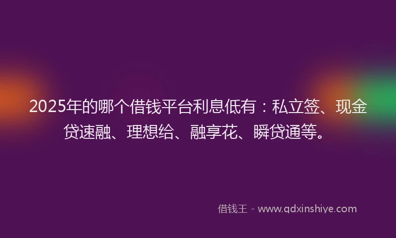 2025年的哪个借钱平台利息低有：私立签、现金贷速融、理想给、融享花、瞬贷通等。