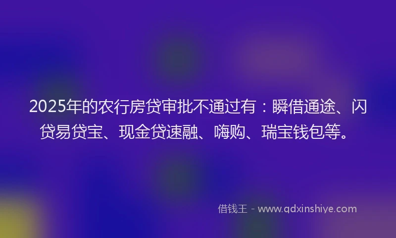 2025年的农行房贷审批不通过有：瞬借通途、闪贷易贷宝、现金贷速融、嗨购、瑞宝钱包等。