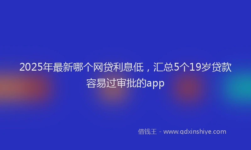2025年最新哪个网贷利息低，汇总5个19岁贷款容易过审批的app