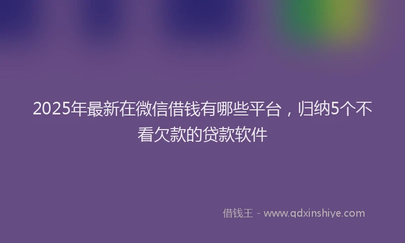 2025年最新在微信借钱有哪些平台，归纳5个不看欠款的贷款软件