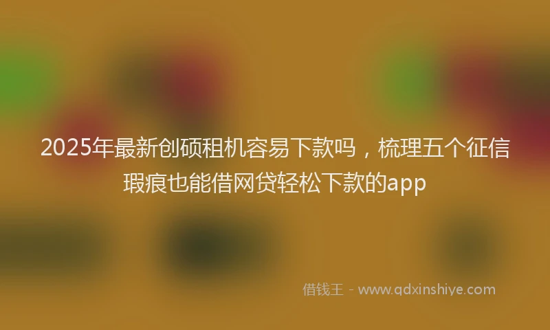 2025年最新创硕租机容易下款吗，梳理五个征信瑕疵也能借网贷轻松下款的app