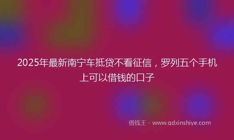 2025年最新南宁车抵贷不看征信，罗列五个手机上可以借钱的口子
