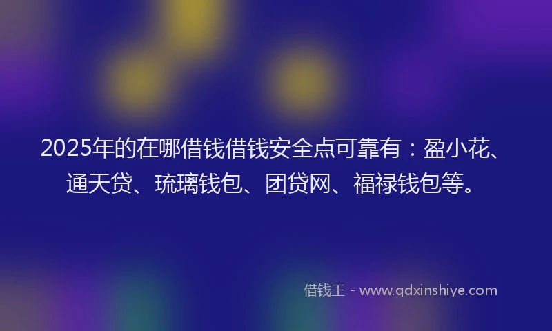 2025年的在哪借钱借钱安全点可靠有：盈小花、通天贷、琉璃钱包、团贷网、福禄钱包等。