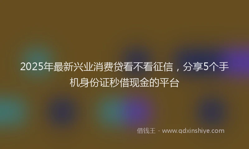2025年最新兴业消费贷看不看征信，分享5个手机身份证秒借现金的平台