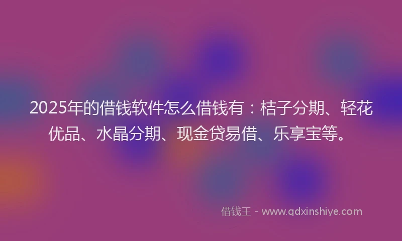 2025年的借钱软件怎么借钱有：桔子分期、轻花优品、水晶分期、现金贷易借、乐享宝等。