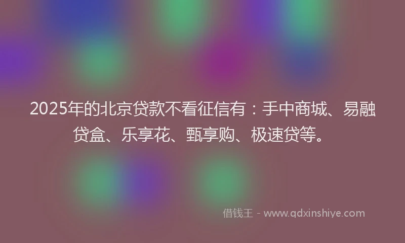 2025年的北京贷款不看征信有：手中商城、易融贷盒、乐享花、甄享购、极速贷等。