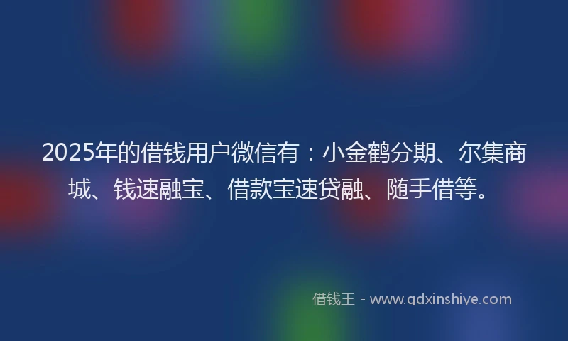 2025年的借钱用户微信有：小金鹤分期、尔集商城、钱速融宝、借款宝速贷融、随手借等。