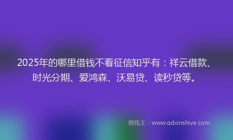 2025年的哪里借钱不看征信知乎有：祥云借款、时光分期、爱鸿森、沃易贷、读秒贷等。