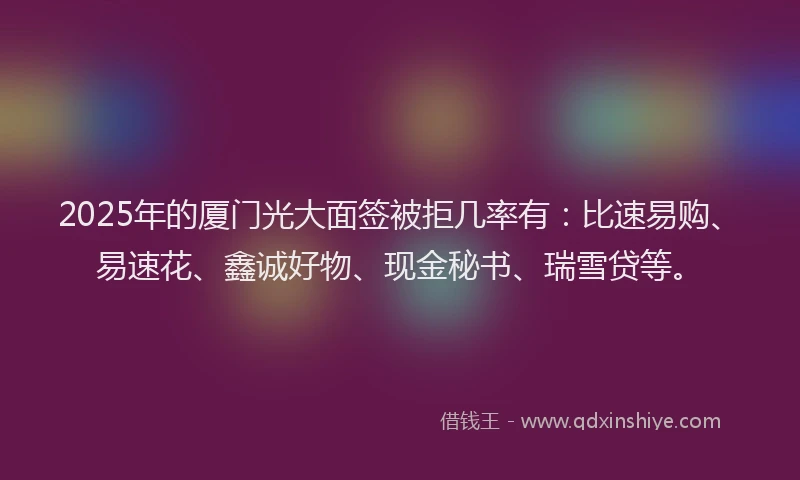 2025年的厦门光大面签被拒几率有：比速易购、易速花、鑫诚好物、现金秘书、瑞雪贷等。