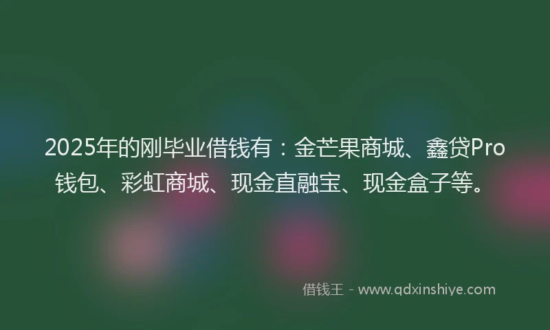 2025年的刚毕业借钱有：金芒果商城、鑫贷Pro钱包、彩虹商城、现金直融宝、现金盒子等。