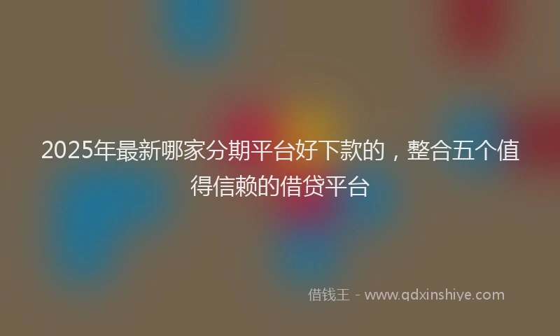 2025年最新哪家分期平台好下款的，整合五个值得信赖的借贷平台