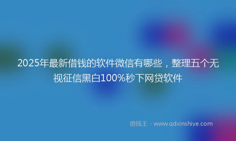 2025年最新借钱的软件微信有哪些，整理五个无视征信黑白100%秒下网贷软件