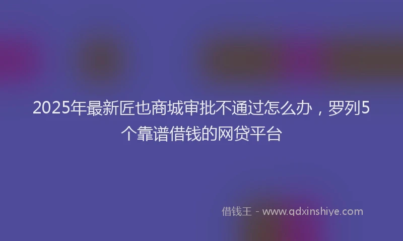 2025年最新匠也商城审批不通过怎么办，罗列5个靠谱借钱的网贷平台