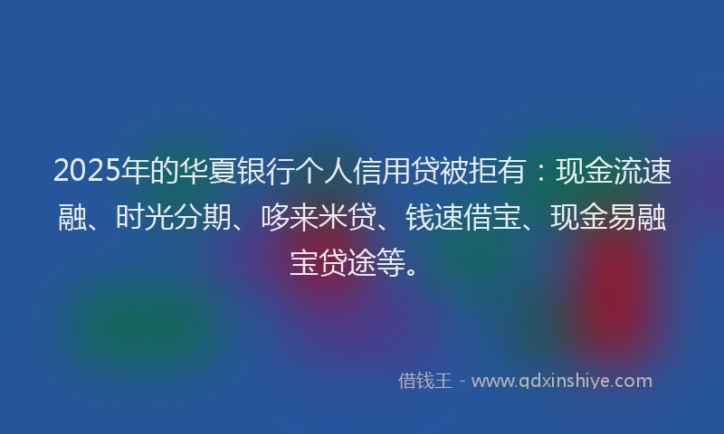 2025年的华夏银行个人信用贷被拒有：现金流速融、时光分期、哆来米贷、钱速借宝、现金易融宝贷途等。