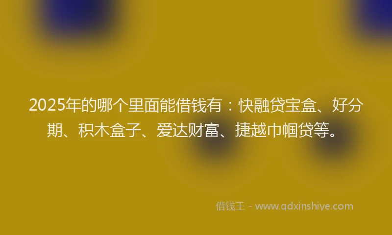 2025年的哪个里面能借钱有：快融贷宝盒、好分期、积木盒子、爱达财富、捷越巾帼贷等。