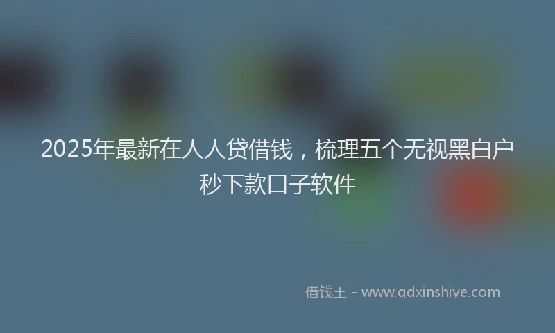 2025年最新在人人贷借钱，梳理五个无视黑白户秒下款口子软件