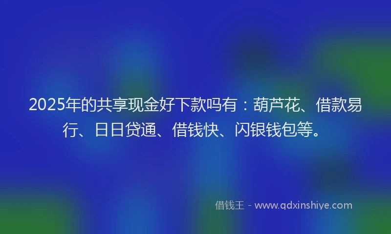 2025年的共享现金好下款吗有：葫芦花、借款易行、日日贷通、借钱快、闪银钱包等。