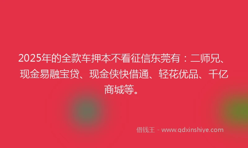 2025年的全款车押本不看征信东莞有：二师兄、现金易融宝贷、现金侠快借通、轻花优品、千亿商城等。