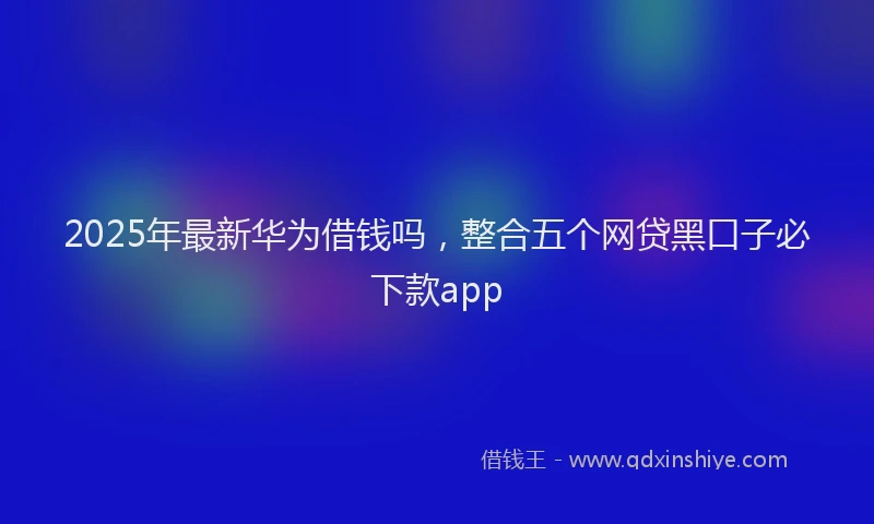 2025年最新华为借钱吗，整合五个网贷黑口子必下款app