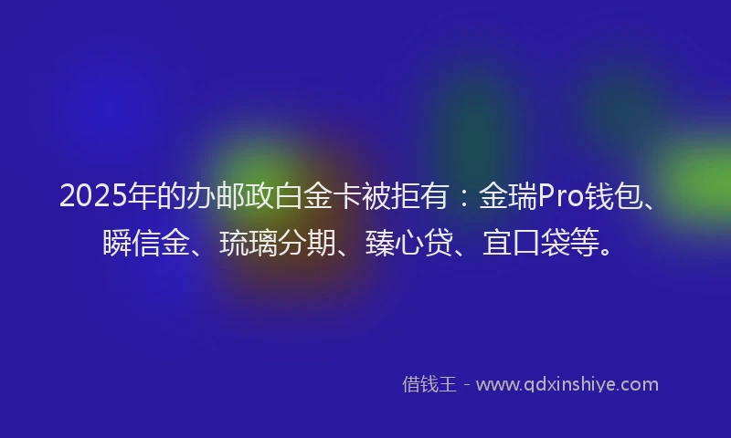 2025年的办邮政白金卡被拒有：金瑞Pro钱包、瞬信金、琉璃分期、臻心贷、宜口袋等。