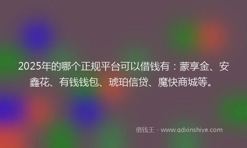 2025年的哪个正规平台可以借钱有：蒙享金、安鑫花、有钱钱包、琥珀信贷、魔快商城等。
