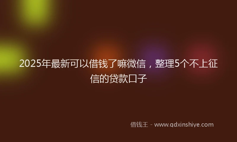 2025年最新可以借钱了嘛微信，整理5个不上征信的贷款口子