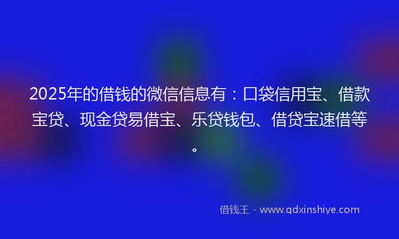 2025年的借钱的微信信息有：口袋信用宝、借款宝贷、现金贷易借宝、乐贷钱包、借贷宝速借等。
