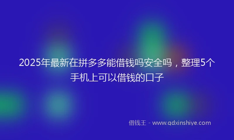 2025年最新在拼多多能借钱吗安全吗，整理5个手机上可以借钱的口子