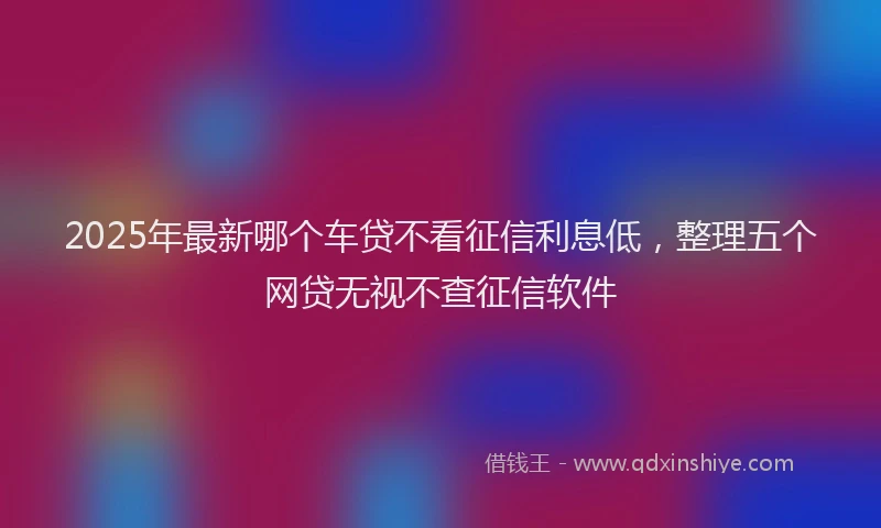 2025年最新哪个车贷不看征信利息低，整理五个网贷无视不查征信软件