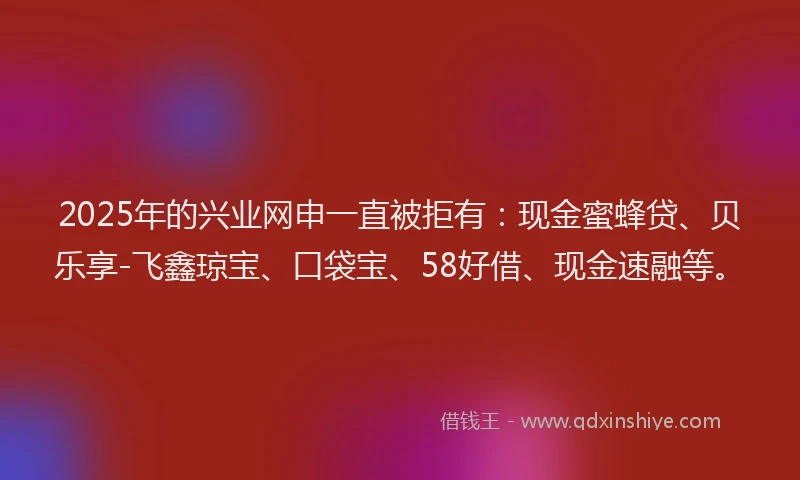 2025年的兴业网申一直被拒有：现金蜜蜂贷、贝乐享-飞鑫琼宝、口袋宝、58好借、现金速融等。