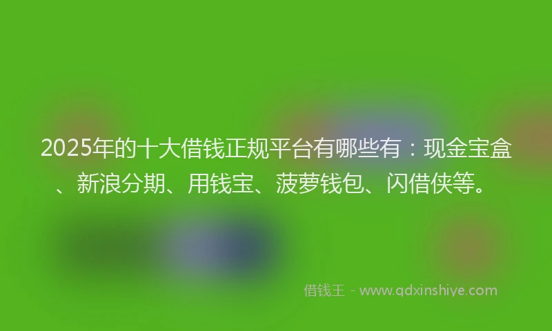 2025年的十大借钱正规平台有哪些有：现金宝盒、新浪分期、用钱宝、菠萝钱包、闪借侠等。