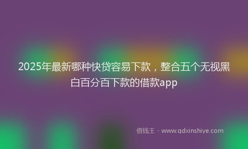 2025年最新哪种快贷容易下款，整合五个无视黑白百分百下款的借款app
