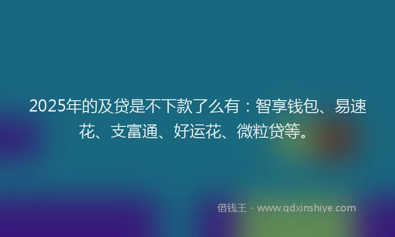 2025年的及贷是不下款了么有：智享钱包、易速花、支富通、好运花、微粒贷等。