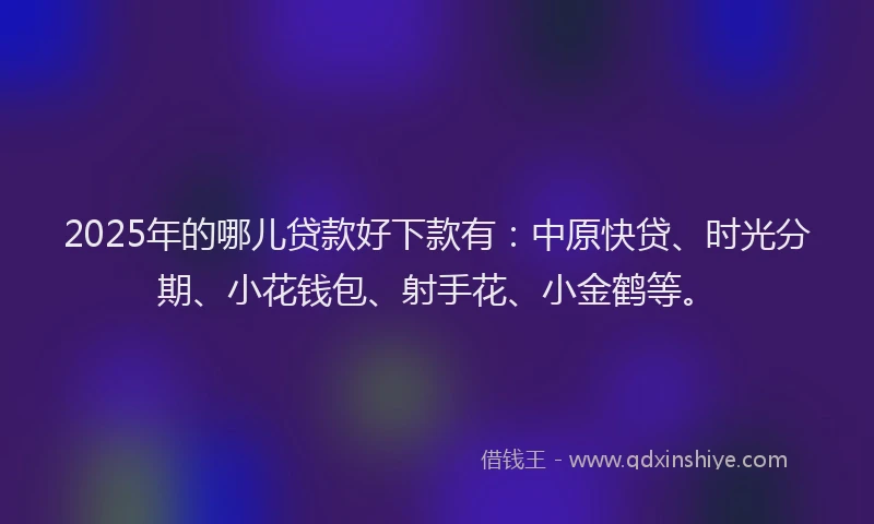 2025年的哪儿贷款好下款有：中原快贷、时光分期、小花钱包、射手花、小金鹤等。